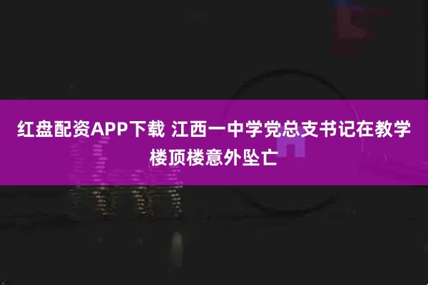 红盘配资APP下载 江西一中学党总支书记在教学楼顶楼意外坠亡