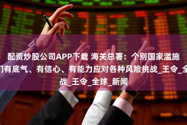 配资炒股公司APP下载 海关总署：个别国家滥施关税 我们有底气、有信心、有能力应对各种风险挑战_王令_全球_新闻