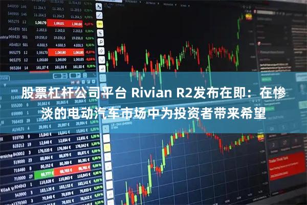 股票杠杆公司平台 Rivian R2发布在即：在惨淡的电动汽车市场中为投资者带来希望