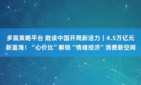 多赢策略平台 数读中国开局新活力｜4.5万亿元新蓝海！“心价比”解锁“情绪经济”消费新空间