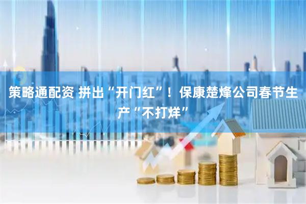 策略通配资 拼出“开门红”！保康楚烽公司春节生产“不打烊”