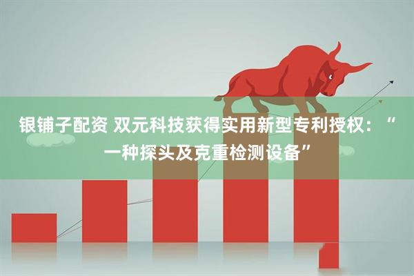 银铺子配资 双元科技获得实用新型专利授权：“一种探头及克重检测设备”
