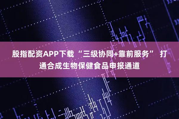 股指配资APP下载 “三级协同+靠前服务”  打通合成生物保健食品申报通道